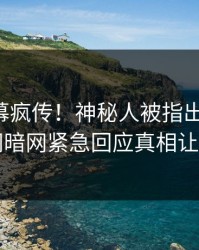 昨晚内幕疯传！神秘人被指出乎意料，爆料网暗网紧急回应真相让人瞠目
