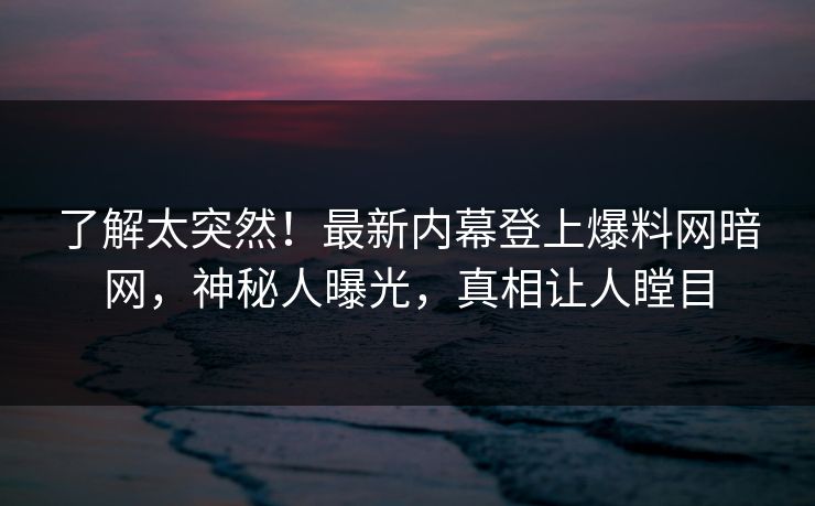 了解太突然！最新内幕登上爆料网暗网，神秘人曝光，真相让人瞠目
