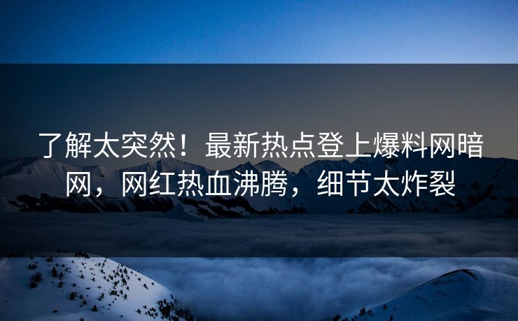 了解太突然！最新热点登上爆料网暗网，网红热血沸腾，细节太炸裂