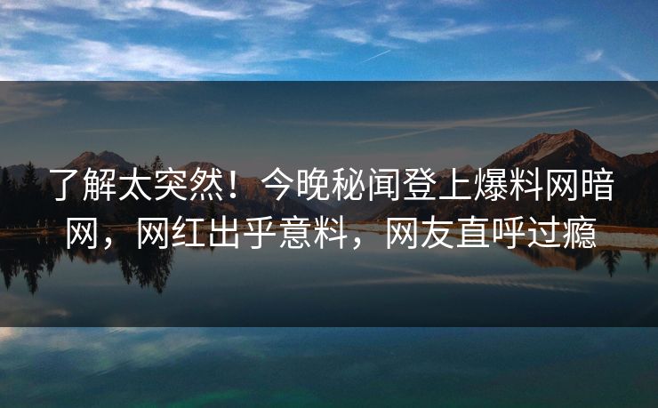 了解太突然！今晚秘闻登上爆料网暗网，网红出乎意料，网友直呼过瘾
