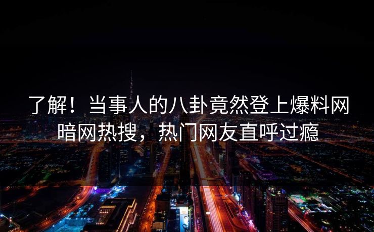 了解！当事人的八卦竟然登上爆料网暗网热搜，热门网友直呼过瘾