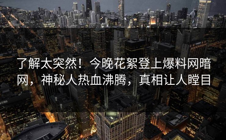 了解太突然！今晚花絮登上爆料网暗网，神秘人热血沸腾，真相让人瞠目