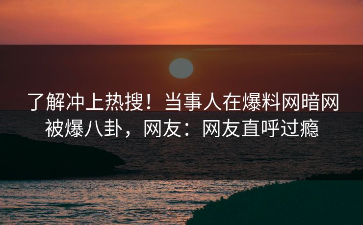 了解冲上热搜！当事人在爆料网暗网被爆八卦，网友：网友直呼过瘾