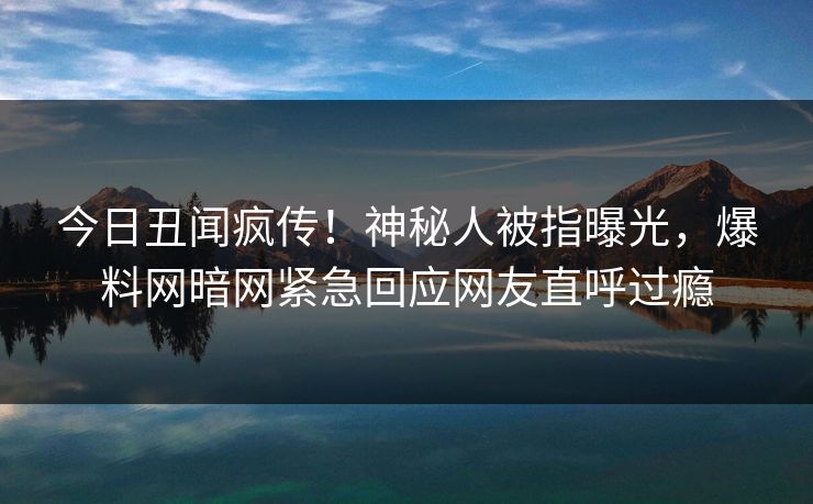 今日丑闻疯传！神秘人被指曝光，爆料网暗网紧急回应网友直呼过瘾