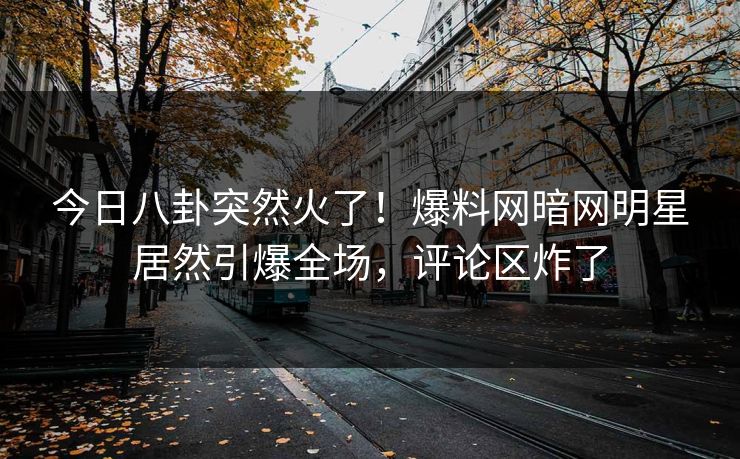 今日八卦突然火了！爆料网暗网明星居然引爆全场，评论区炸了