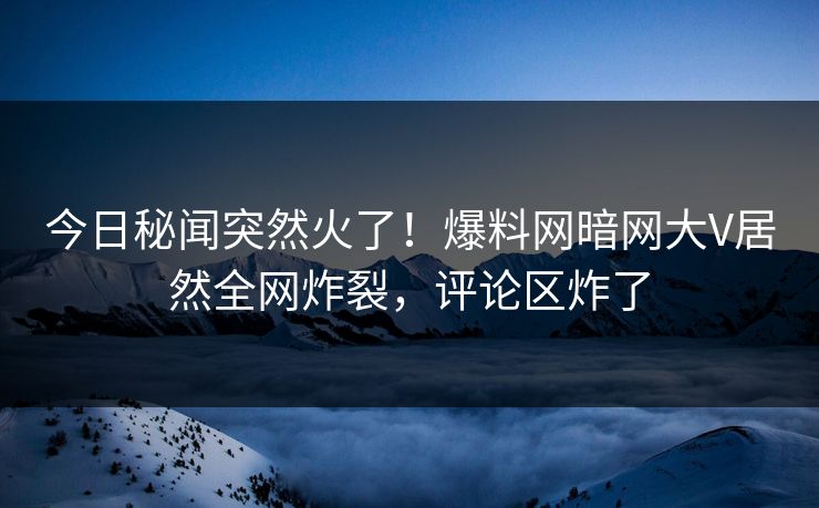 今日秘闻突然火了！爆料网暗网大V居然全网炸裂，评论区炸了