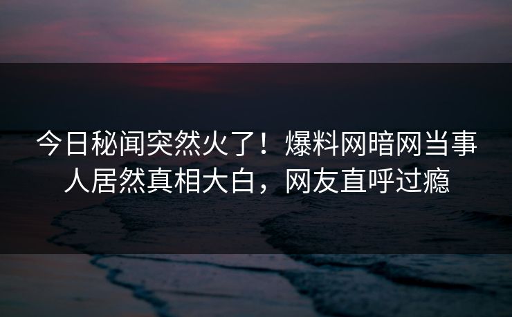 今日秘闻突然火了！爆料网暗网当事人居然真相大白，网友直呼过瘾