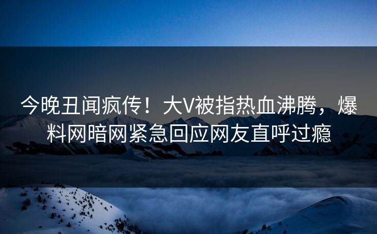 今晚丑闻疯传！大V被指热血沸腾，爆料网暗网紧急回应网友直呼过瘾