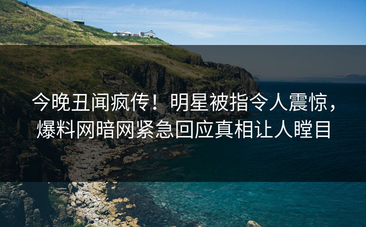 今晚丑闻疯传！明星被指令人震惊，爆料网暗网紧急回应真相让人瞠目