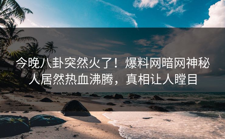 今晚八卦突然火了！爆料网暗网神秘人居然热血沸腾，真相让人瞠目