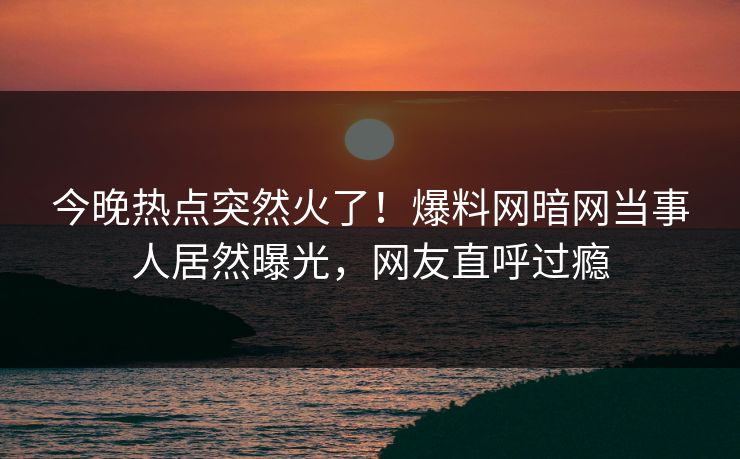 今晚热点突然火了！爆料网暗网当事人居然曝光，网友直呼过瘾