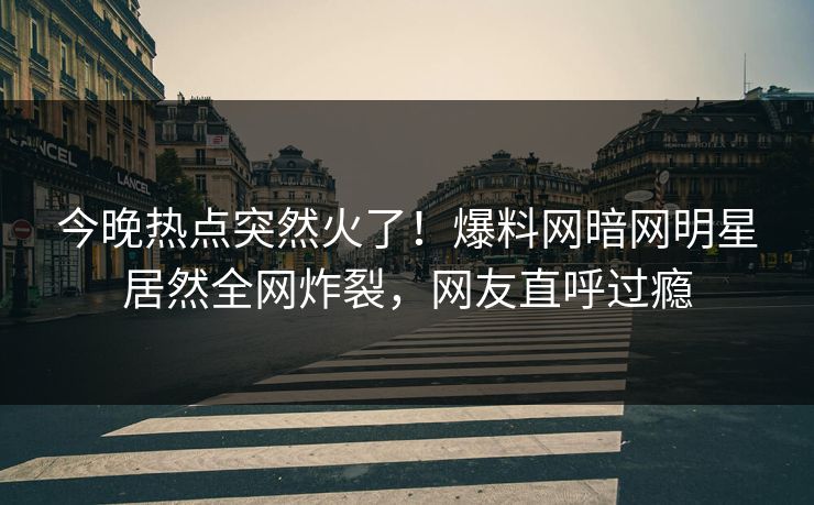 今晚热点突然火了！爆料网暗网明星居然全网炸裂，网友直呼过瘾