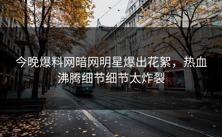 今晚爆料网暗网明星爆出花絮，热血沸腾细节细节太炸裂