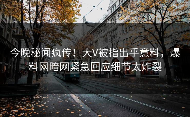 今晚秘闻疯传！大V被指出乎意料，爆料网暗网紧急回应细节太炸裂