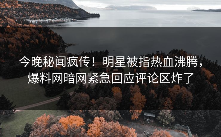 今晚秘闻疯传！明星被指热血沸腾，爆料网暗网紧急回应评论区炸了