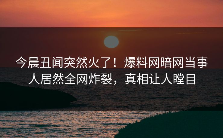 今晨丑闻突然火了！爆料网暗网当事人居然全网炸裂，真相让人瞠目