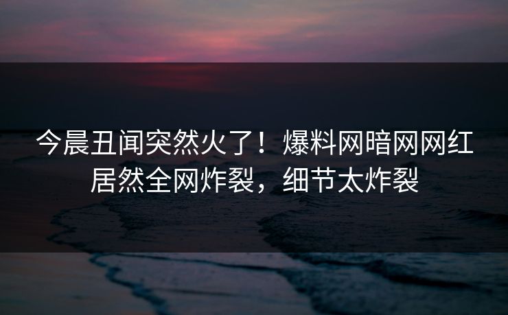 今晨丑闻突然火了！爆料网暗网网红居然全网炸裂，细节太炸裂