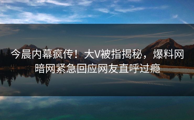 今晨内幕疯传！大V被指揭秘，爆料网暗网紧急回应网友直呼过瘾