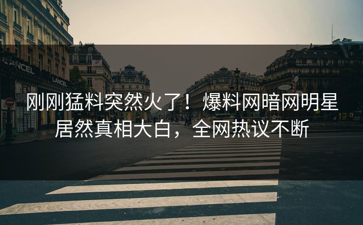 刚刚猛料突然火了！爆料网暗网明星居然真相大白，全网热议不断