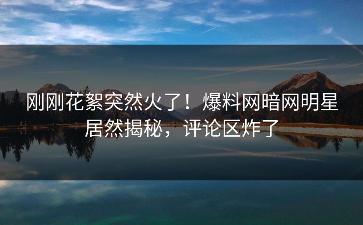 刚刚花絮突然火了！爆料网暗网明星居然揭秘，评论区炸了