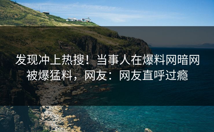 发现冲上热搜！当事人在爆料网暗网被爆猛料，网友：网友直呼过瘾