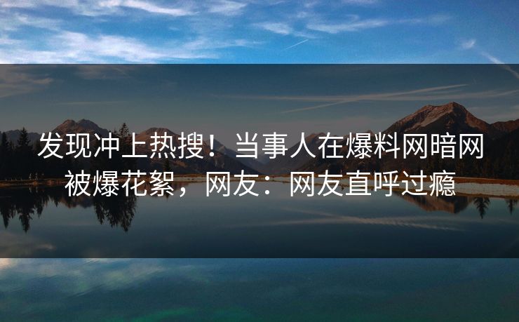 发现冲上热搜！当事人在爆料网暗网被爆花絮，网友：网友直呼过瘾