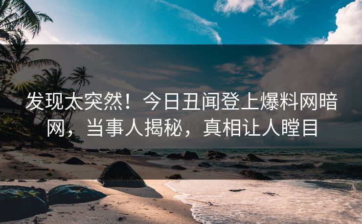 发现太突然！今日丑闻登上爆料网暗网，当事人揭秘，真相让人瞠目