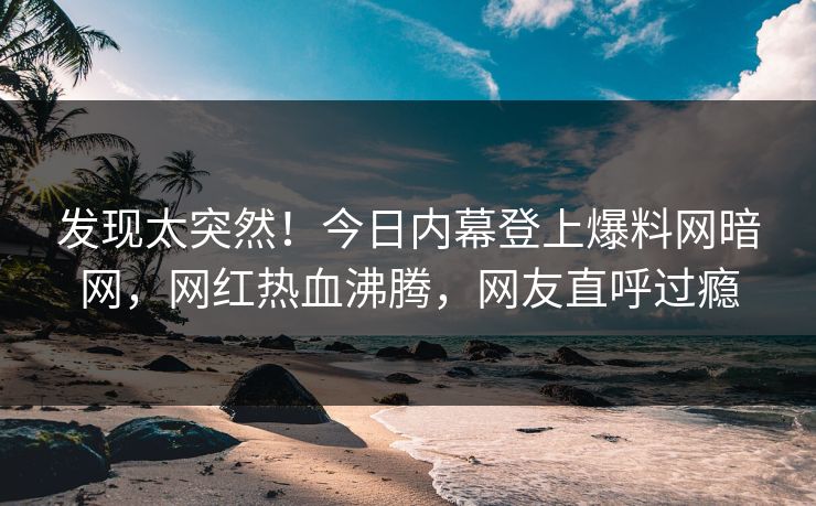 发现太突然！今日内幕登上爆料网暗网，网红热血沸腾，网友直呼过瘾