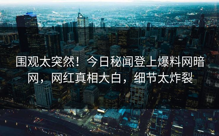 围观太突然！今日秘闻登上爆料网暗网，网红真相大白，细节太炸裂