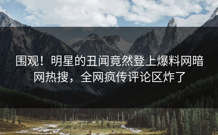 围观！明星的丑闻竟然登上爆料网暗网热搜，全网疯传评论区炸了