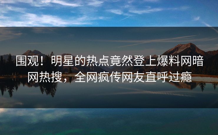 围观！明星的热点竟然登上爆料网暗网热搜，全网疯传网友直呼过瘾