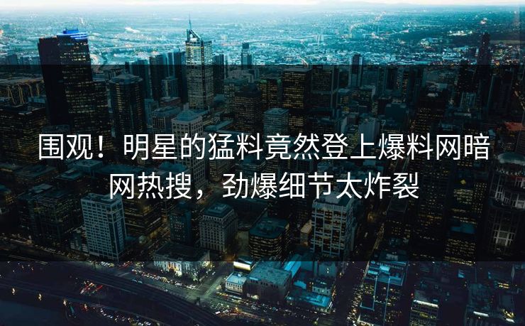 围观！明星的猛料竟然登上爆料网暗网热搜，劲爆细节太炸裂