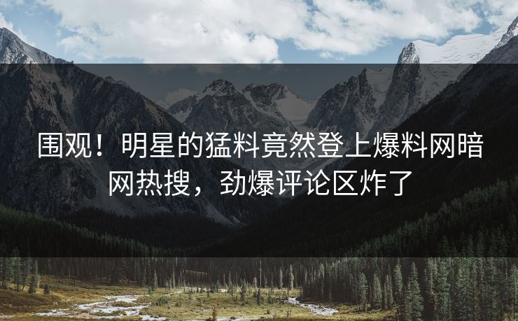 围观！明星的猛料竟然登上爆料网暗网热搜，劲爆评论区炸了