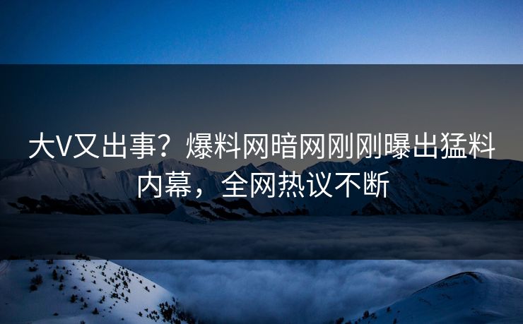 大V又出事？爆料网暗网刚刚曝出猛料内幕，全网热议不断