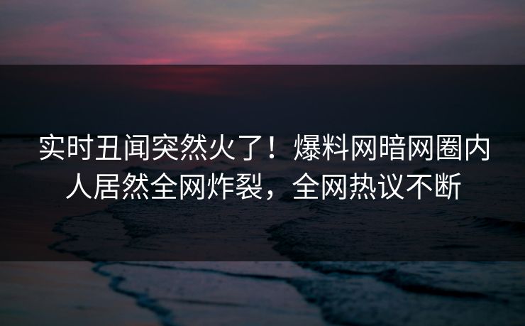 实时丑闻突然火了！爆料网暗网圈内人居然全网炸裂，全网热议不断