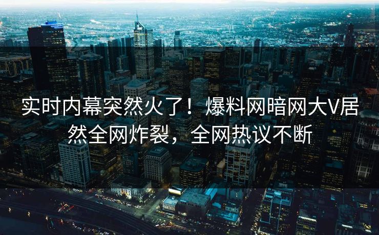 实时内幕突然火了！爆料网暗网大V居然全网炸裂，全网热议不断