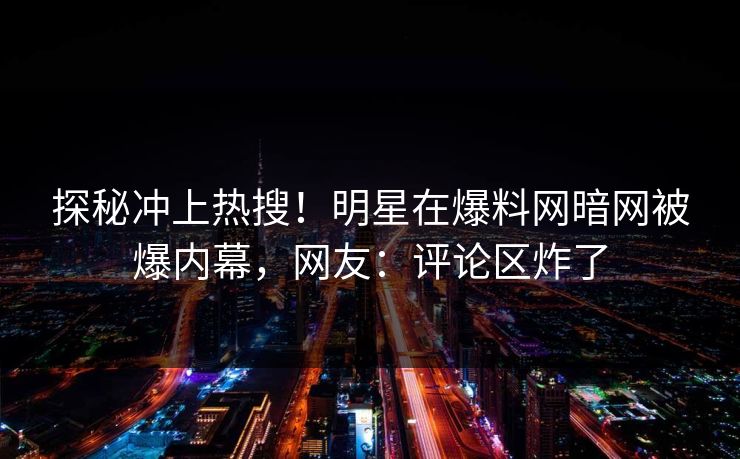 探秘冲上热搜！明星在爆料网暗网被爆内幕，网友：评论区炸了