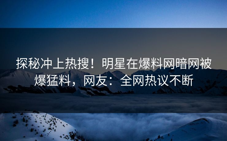 探秘冲上热搜！明星在爆料网暗网被爆猛料，网友：全网热议不断