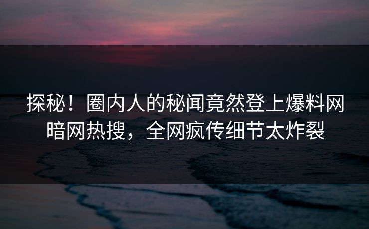探秘！圈内人的秘闻竟然登上爆料网暗网热搜，全网疯传细节太炸裂