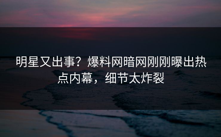 明星又出事？爆料网暗网刚刚曝出热点内幕，细节太炸裂