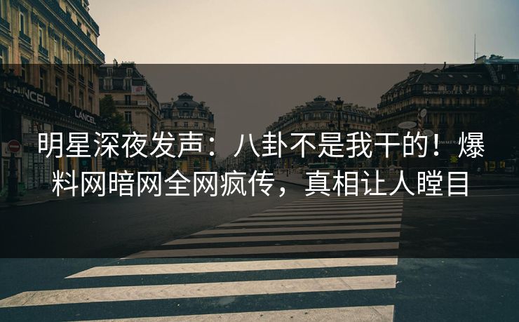 明星深夜发声：八卦不是我干的！爆料网暗网全网疯传，真相让人瞠目