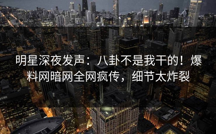 明星深夜发声：八卦不是我干的！爆料网暗网全网疯传，细节太炸裂