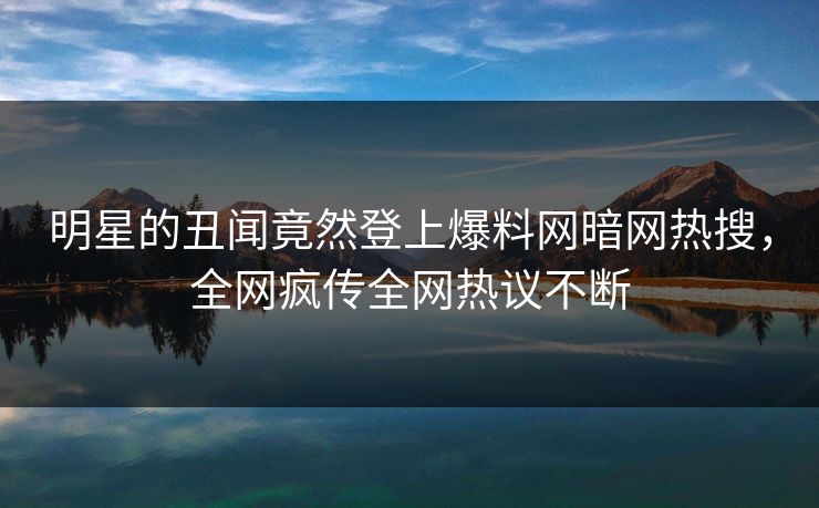 明星的丑闻竟然登上爆料网暗网热搜，全网疯传全网热议不断