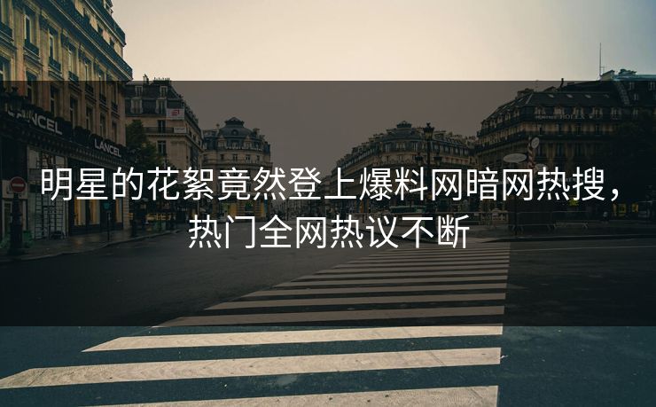 明星的花絮竟然登上爆料网暗网热搜，热门全网热议不断