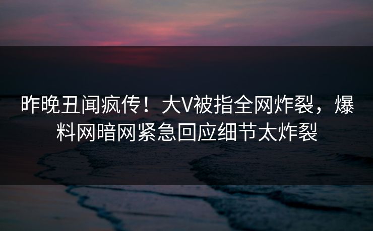 昨晚丑闻疯传！大V被指全网炸裂，爆料网暗网紧急回应细节太炸裂