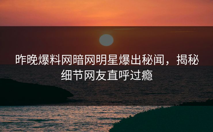 昨晚爆料网暗网明星爆出秘闻，揭秘细节网友直呼过瘾