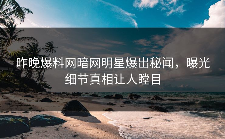 昨晚爆料网暗网明星爆出秘闻，曝光细节真相让人瞠目