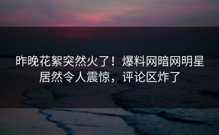 昨晚花絮突然火了！爆料网暗网明星居然令人震惊，评论区炸了