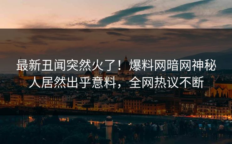 最新丑闻突然火了！爆料网暗网神秘人居然出乎意料，全网热议不断