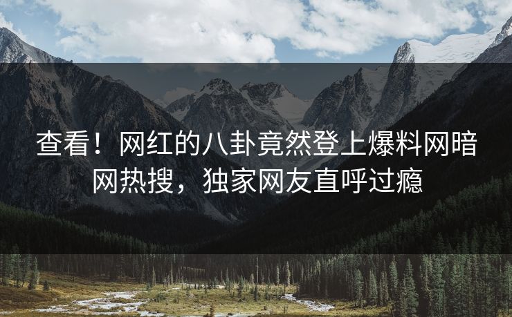查看！网红的八卦竟然登上爆料网暗网热搜，独家网友直呼过瘾